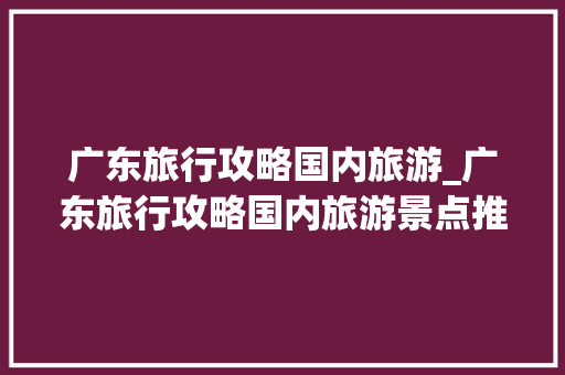 广东旅行攻略国内旅游_广东旅行攻略国内旅游景点推荐 广东旅行攻略国内旅游_广东旅行攻略国内旅游景点推荐 美食食谱