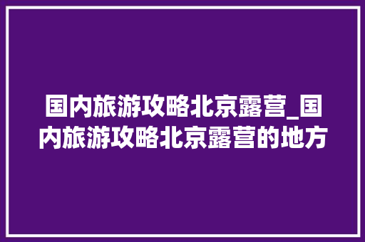 国内旅游攻略北京露营_国内旅游攻略北京露营的地方 国内旅游攻略北京露营_国内旅游攻略北京露营的地方 健康知识