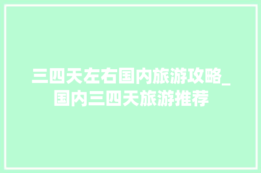 三四天左右国内旅游攻略_国内三四天旅游推荐