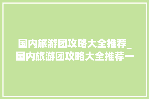 国内旅游团攻略大全推荐_国内旅游团攻略大全推荐一下 国内旅游团攻略大全推荐_国内旅游团攻略大全推荐一下 时尚潮流