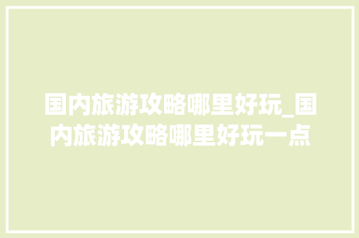 国内旅游攻略哪里好玩_国内旅游攻略哪里好玩一点 国内旅游攻略哪里好玩_国内旅游攻略哪里好玩一点 家庭生活