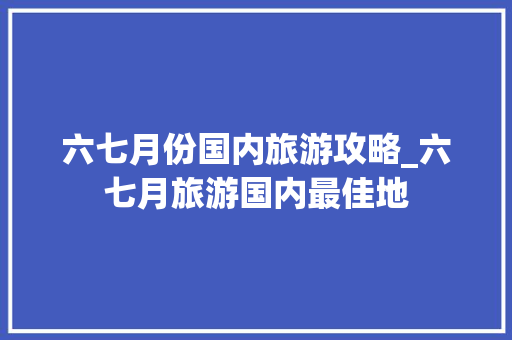 六七月份国内旅游攻略_六七月旅游国内最佳地 六七月份国内旅游攻略_六七月旅游国内最佳地 时尚潮流