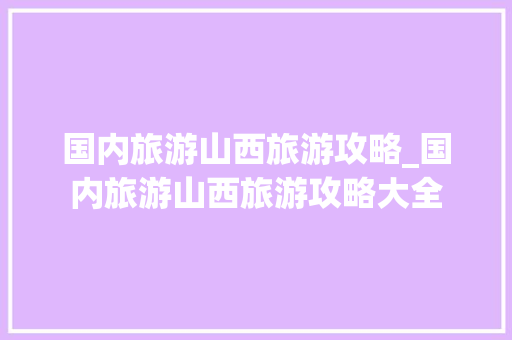 国内旅游山西旅游攻略_国内旅游山西旅游攻略大全