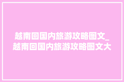 越南回国内旅游攻略图文_越南回国内旅游攻略图文大全