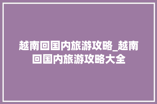 越南回国内旅游攻略_越南回国内旅游攻略大全 越南回国内旅游攻略_越南回国内旅游攻略大全 生活技巧