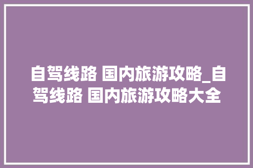 自驾线路 国内旅游攻略_自驾线路 国内旅游攻略大全 自驾线路 国内旅游攻略_自驾线路 国内旅游攻略大全 家庭生活