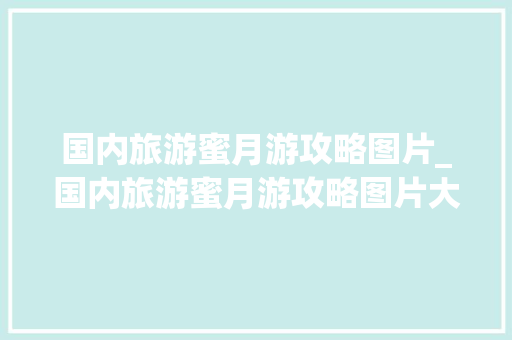 国内旅游蜜月游攻略图片_国内旅游蜜月游攻略图片大全 国内旅游蜜月游攻略图片_国内旅游蜜月游攻略图片大全 美食食谱