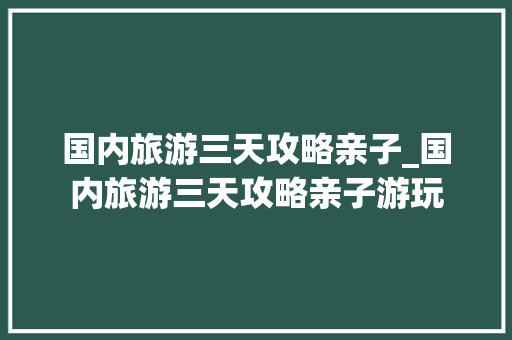 国内旅游三天攻略亲子_国内旅游三天攻略亲子游玩 国内旅游三天攻略亲子_国内旅游三天攻略亲子游玩 美食食谱