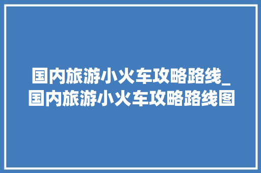 国内旅游小火车攻略路线_国内旅游小火车攻略路线图