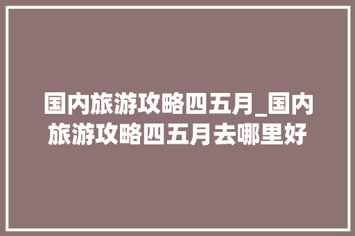 国内旅游攻略四五月_国内旅游攻略四五月去哪里好 国内旅游攻略四五月_国内旅游攻略四五月去哪里好 健康知识