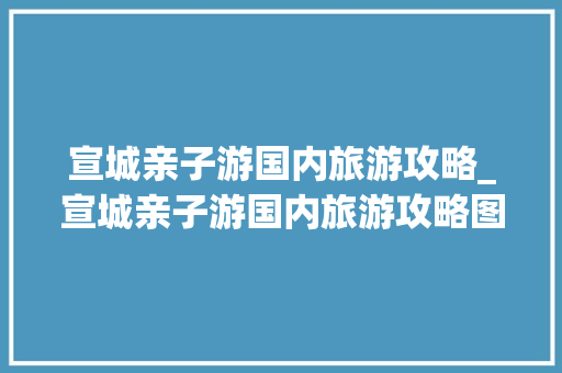 宣城亲子游国内旅游攻略_宣城亲子游国内旅游攻略图 宣城亲子游国内旅游攻略_宣城亲子游国内旅游攻略图 健康知识