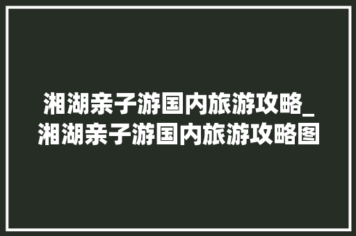 湘湖亲子游国内旅游攻略_湘湖亲子游国内旅游攻略图 湘湖亲子游国内旅游攻略_湘湖亲子游国内旅游攻略图 旅游指南