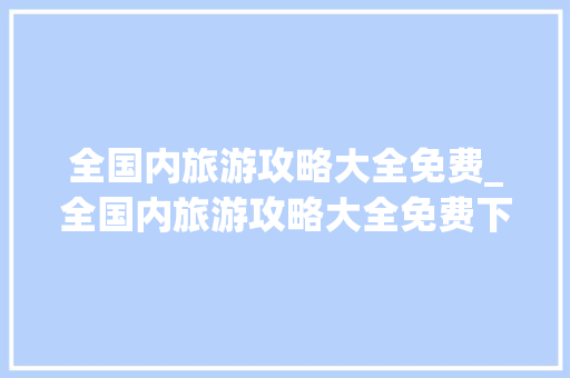 全国内旅游攻略大全免费_全国内旅游攻略大全免费下载