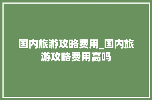 国内旅游攻略费用_国内旅游攻略费用高吗 国内旅游攻略费用_国内旅游攻略费用高吗 时尚潮流