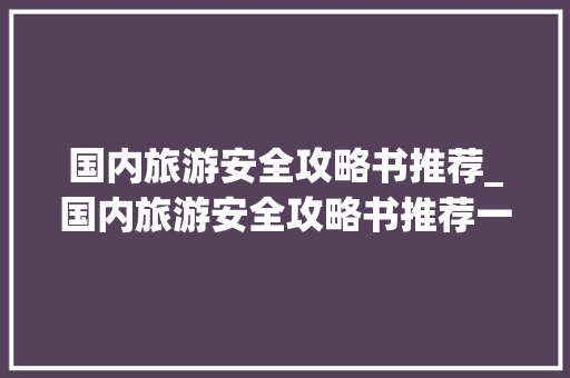 国内旅游安全攻略书推荐_国内旅游安全攻略书推荐一下 国内旅游安全攻略书推荐_国内旅游安全攻略书推荐一下 时尚潮流