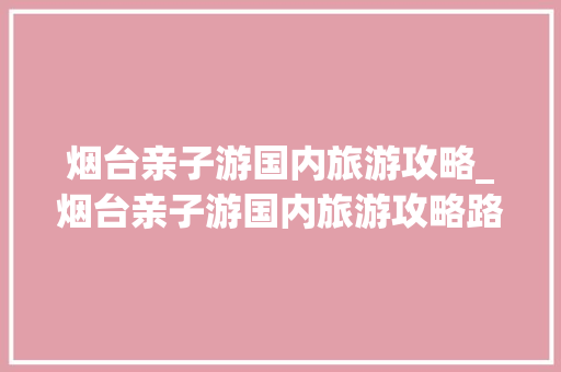 烟台亲子游国内旅游攻略_烟台亲子游国内旅游攻略路线 烟台亲子游国内旅游攻略_烟台亲子游国内旅游攻略路线 时尚潮流