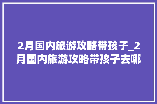 2月国内旅游攻略带孩子_2月国内旅游攻略带孩子去哪里 2月国内旅游攻略带孩子_2月国内旅游攻略带孩子去哪里 时尚潮流