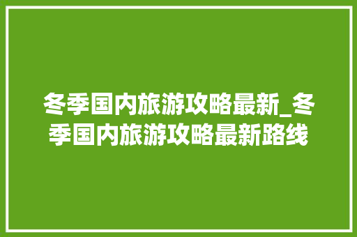 冬季国内旅游攻略最新_冬季国内旅游攻略最新路线 冬季国内旅游攻略最新_冬季国内旅游攻略最新路线 生活技巧