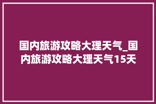 国内旅游攻略大理天气_国内旅游攻略大理天气15天 国内旅游攻略大理天气_国内旅游攻略大理天气15天 旅游指南
