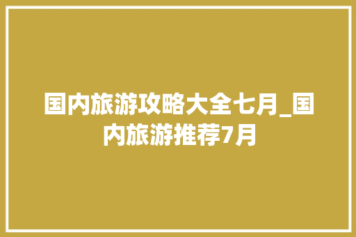 国内旅游攻略大全七月_国内旅游推荐7月