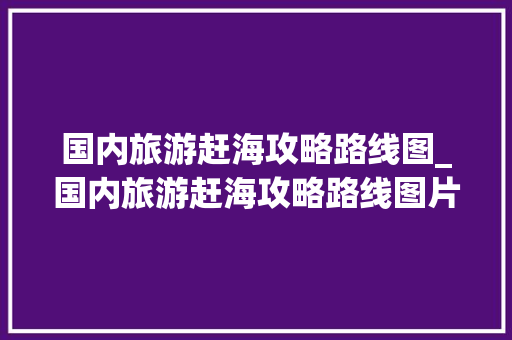 国内旅游赶海攻略路线图_国内旅游赶海攻略路线图片 国内旅游赶海攻略路线图_国内旅游赶海攻略路线图片 家庭生活
