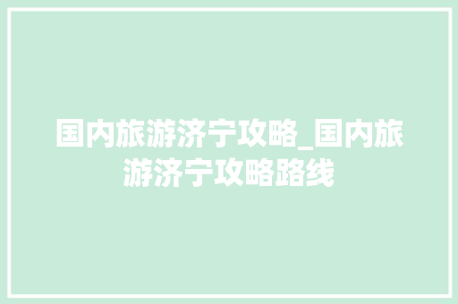 国内旅游济宁攻略_国内旅游济宁攻略路线