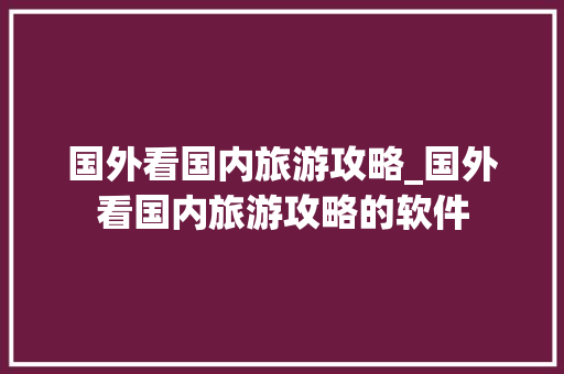 国外看国内旅游攻略_国外看国内旅游攻略的软件 国外看国内旅游攻略_国外看国内旅游攻略的软件 生活技巧