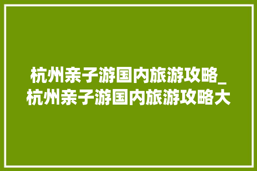 杭州亲子游国内旅游攻略_杭州亲子游国内旅游攻略大全 杭州亲子游国内旅游攻略_杭州亲子游国内旅游攻略大全 健康知识