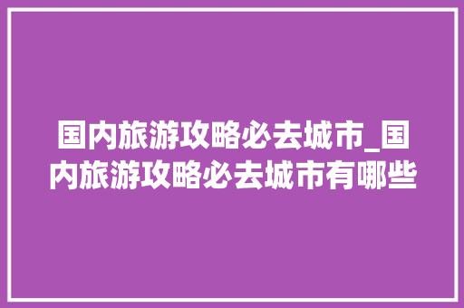 国内旅游攻略必去城市_国内旅游攻略必去城市有哪些 国内旅游攻略必去城市_国内旅游攻略必去城市有哪些 生活技巧