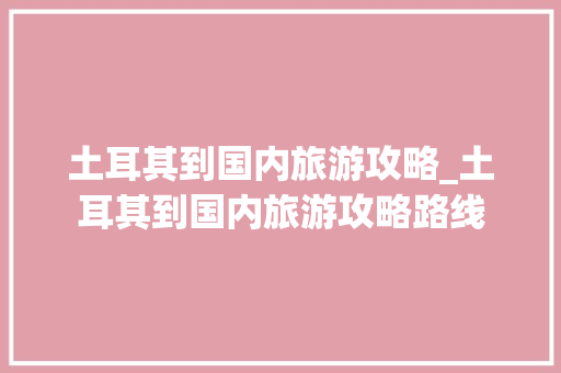 土耳其到国内旅游攻略_土耳其到国内旅游攻略路线 土耳其到国内旅游攻略_土耳其到国内旅游攻略路线 家庭生活