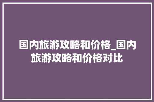 国内旅游攻略和价格_国内旅游攻略和价格对比 国内旅游攻略和价格_国内旅游攻略和价格对比 旅游指南