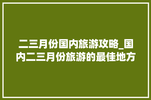 二三月份国内旅游攻略_国内二三月份旅游的最佳地方
