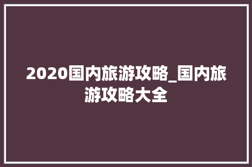 2020国内旅游攻略_国内旅游攻略大全 2020国内旅游攻略_国内旅游攻略大全 生活技巧