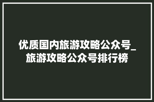 优质国内旅游攻略公众号_旅游攻略公众号排行榜