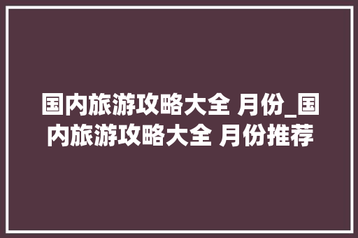 国内旅游攻略大全 月份_国内旅游攻略大全 月份推荐 国内旅游攻略大全 月份_国内旅游攻略大全 月份推荐 生活技巧