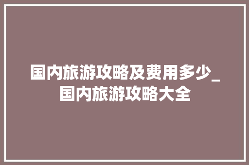 国内旅游攻略及费用多少_国内旅游攻略大全 国内旅游攻略及费用多少_国内旅游攻略大全 旅游指南