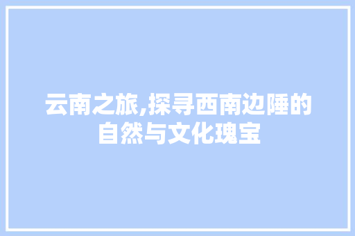 云南之旅,探寻西南边陲的自然与文化瑰宝 时尚潮流