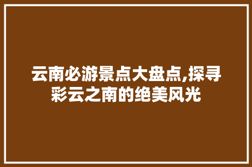 云南必游景点大盘点,探寻彩云之南的绝美风光 美食食谱