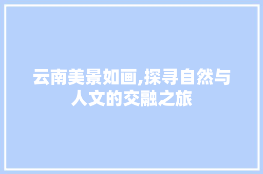 云南美景如画,探寻自然与人文的交融之旅 生活技巧