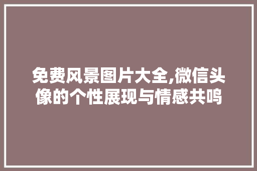 免费风景图片大全,微信头像的个性展现与情感共鸣 时尚潮流