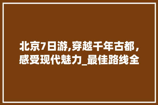 北京7日游,穿越千年古都，感受现代魅力_最佳路线全攻略 家庭生活