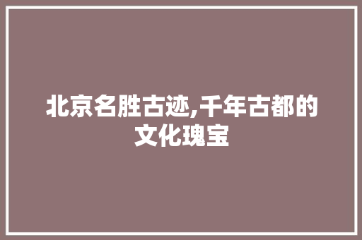 北京名胜古迹,千年古都的文化瑰宝 旅游指南
