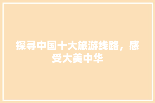 探寻中国十大旅游线路,感受大美中华 美食食谱 探寻中国十大旅游线路,感受大美中华 美食食谱