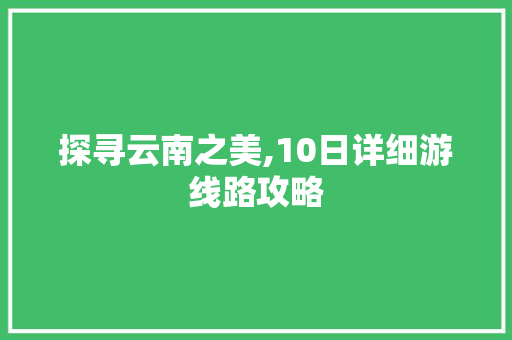 探寻云南之美,10日详细游线路攻略 时尚潮流