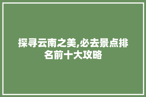 探寻云南之美,必去景点排名前十大攻略 家庭生活