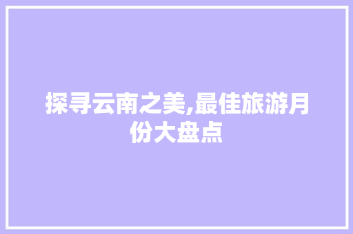探寻云南之美,最佳旅游月份大盘点 时尚潮流 探寻云南之美,最佳旅游月份大盘点 时尚潮流