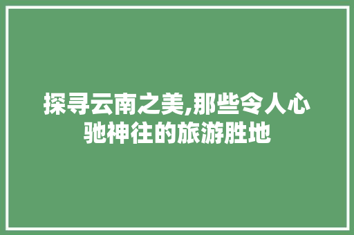 探寻云南之美,那些令人心驰神往的旅游胜地 生活技巧
