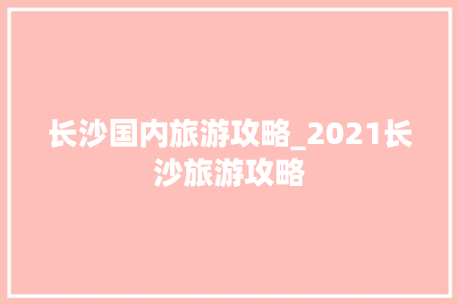 长沙国内旅游攻略_2021长沙旅游攻略 长沙国内旅游攻略_2021长沙旅游攻略 家庭生活