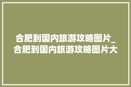 合肥到国内旅游攻略图片_合肥到国内旅游攻略图片大全