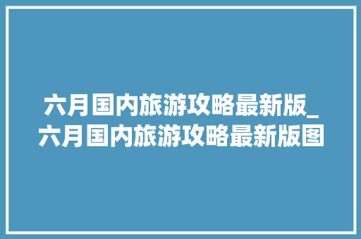 六月国内旅游攻略最新版_六月国内旅游攻略最新版图片